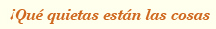 &iexcl;qu&eacute; quietas est&aacute;n las cosas!
